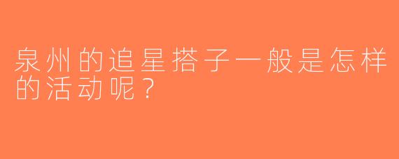 泉州的追星搭子一般是怎样的活动呢？