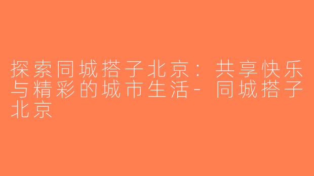 探索同城搭子北京：共享快乐与精彩的城市生活-同城搭子北京