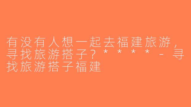 有没有人想一起去福建旅游，寻找旅游搭子？****-寻找旅游搭子福建