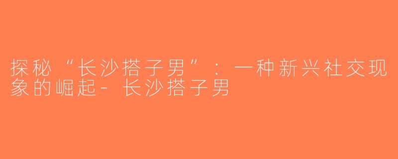 探秘“长沙搭子男”：一种新兴社交现象的崛起-长沙搭子男