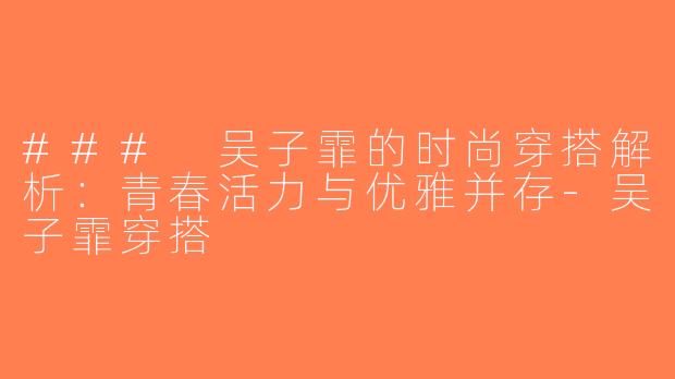 ### 吴子霏的时尚穿搭解析：青春活力与优雅并存-吴子霏穿搭