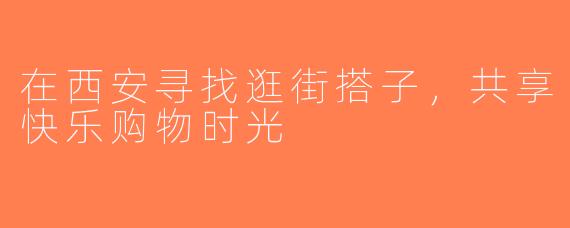 在西安寻找逛街搭子，共享快乐购物时光