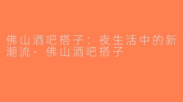 佛山酒吧搭子：夜生活中的新潮流-佛山酒吧搭子