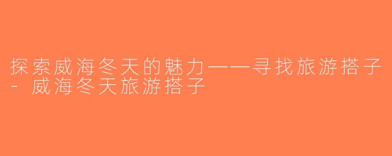 探索威海冬天的魅力——寻找旅游搭子-威海冬天旅游搭子
