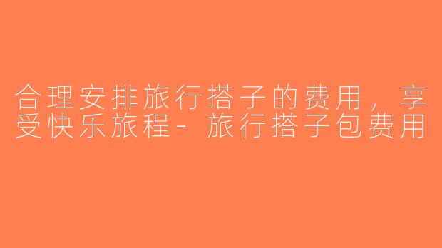 合理安排旅行搭子的费用，享受快乐旅程-旅行搭子包费用