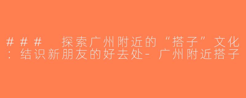 ### 探索广州附近的“搭子”文化：结识新朋友的好去处-广州附近搭子