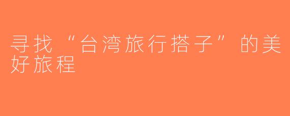 寻找“台湾旅行搭子”的美好旅程