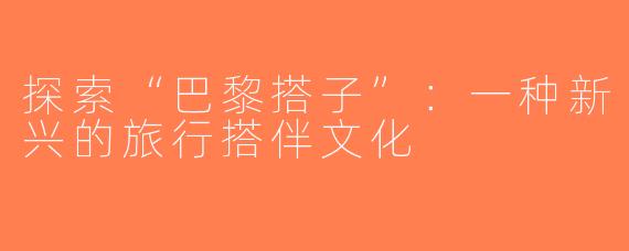 探索“巴黎搭子”：一种新兴的旅行搭伴文化