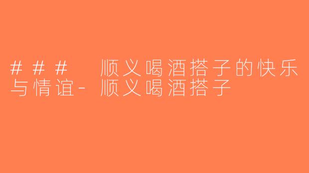 ### 顺义喝酒搭子的快乐与情谊-顺义喝酒搭子
