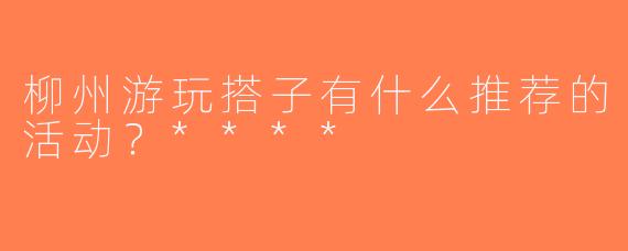 柳州游玩搭子有什么推荐的活动？****