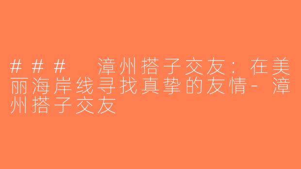 ### 漳州搭子交友：在美丽海岸线寻找真挚的友情-漳州搭子交友