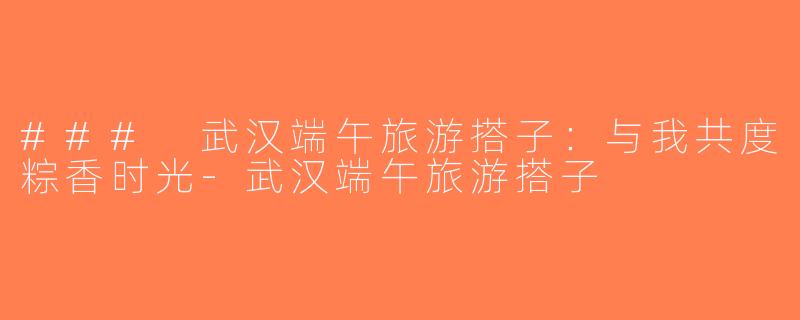 ### 武汉端午旅游搭子：与我共度粽香时光-武汉端午旅游搭子