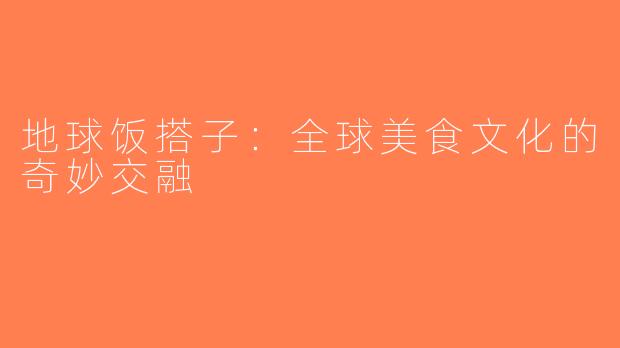 地球饭搭子：全球美食文化的奇妙交融