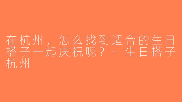 在杭州，怎么找到适合的生日搭子一起庆祝呢？-生日搭子杭州