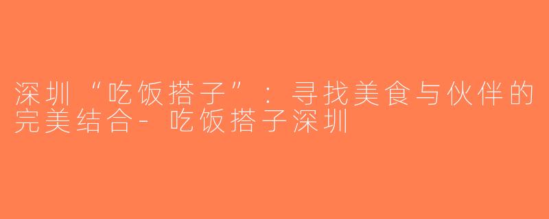 深圳“吃饭搭子”：寻找美食与伙伴的完美结合-吃饭搭子深圳