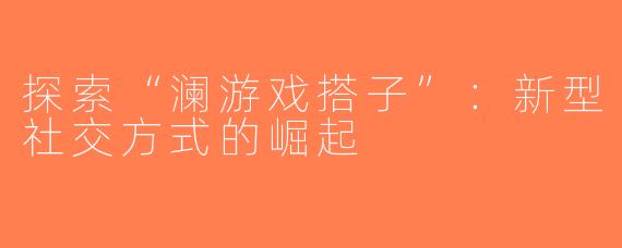 探索“澜游戏搭子”：新型社交方式的崛起