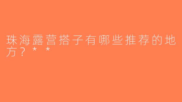 珠海露营搭子有哪些推荐的地方？**