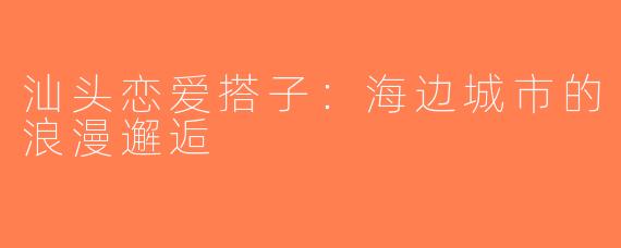汕头恋爱搭子：海边城市的浪漫邂逅