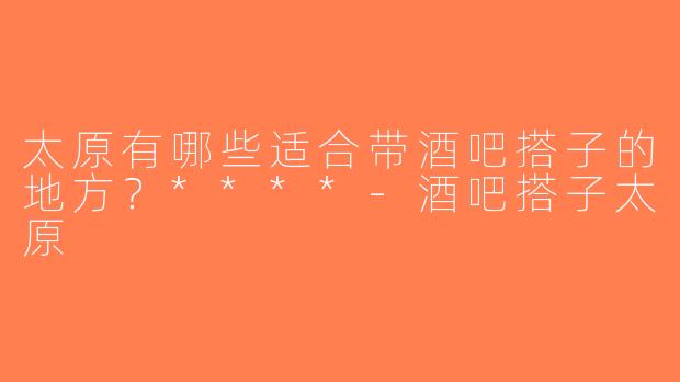 太原有哪些适合带酒吧搭子的地方？****-酒吧搭子太原