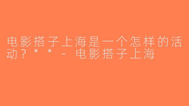 电影搭子上海是一个怎样的活动？**-电影搭子上海