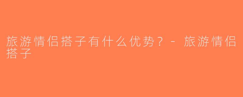 旅游情侣搭子有什么优势？-旅游情侣搭子