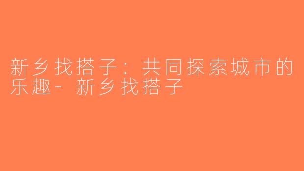 新乡找搭子：共同探索城市的乐趣-新乡找搭子
