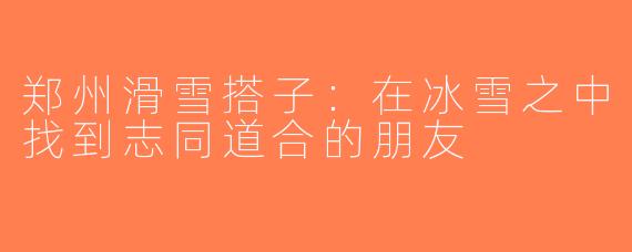 郑州滑雪搭子：在冰雪之中找到志同道合的朋友