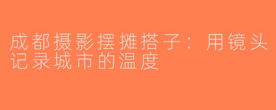 成都摄影摆摊搭子：用镜头记录城市的温度