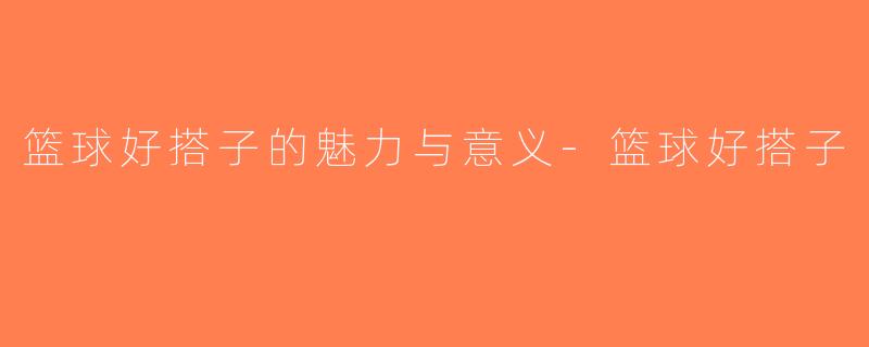篮球好搭子的魅力与意义-篮球好搭子