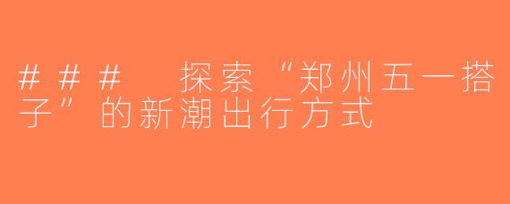 ### 探索“郑州五一搭子”的新潮出行方式
