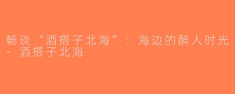 畅谈“酒搭子北海”：海边的醉人时光-酒搭子北海