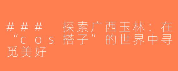 ### 探索广西玉林：在“cos搭子”的世界中寻觅美好