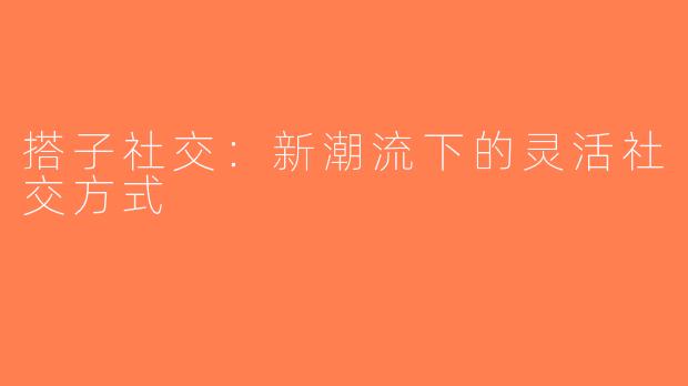 搭子社交：新潮流下的灵活社交方式