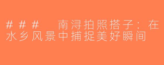 ### 南浔拍照搭子：在水乡风景中捕捉美好瞬间