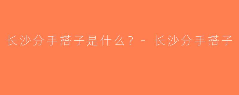 长沙分手搭子是什么？-长沙分手搭子