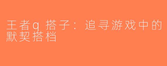 王者q搭子：追寻游戏中的默契搭档
