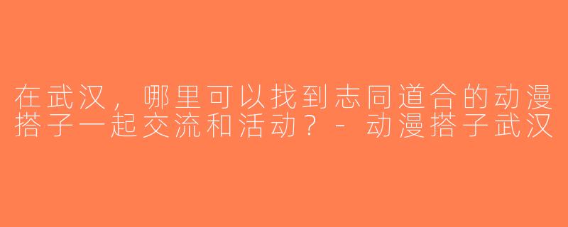 在武汉，哪里可以找到志同道合的动漫搭子一起交流和活动？-动漫搭子武汉