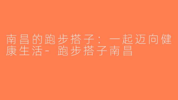 南昌的跑步搭子：一起迈向健康生活-跑步搭子南昌