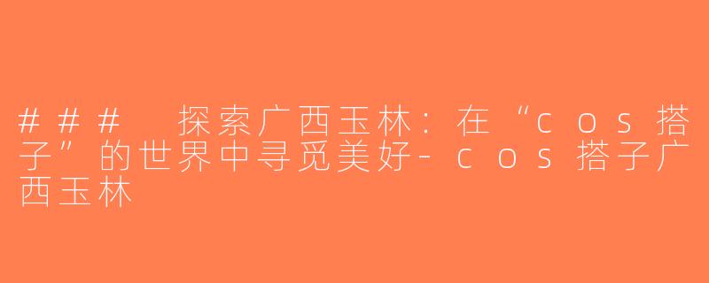 ### 探索广西玉林：在“cos搭子”的世界中寻觅美好-cos搭子广西玉林