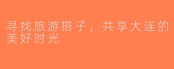 寻找旅游搭子，共享大连的美好时光