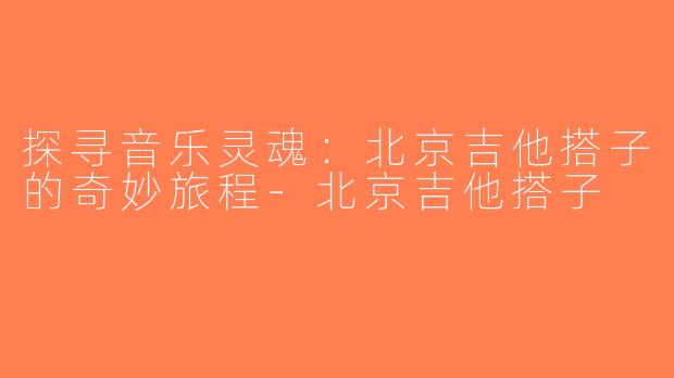 探寻音乐灵魂：北京吉他搭子的奇妙旅程-北京吉他搭子