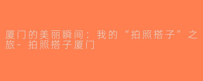 厦门的美丽瞬间：我的“拍照搭子”之旅-拍照搭子厦门