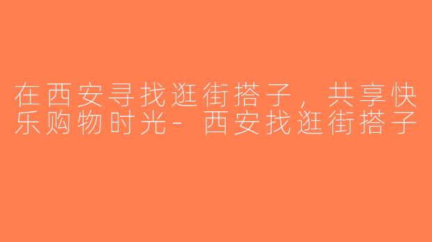 在西安寻找逛街搭子，共享快乐购物时光-西安找逛街搭子