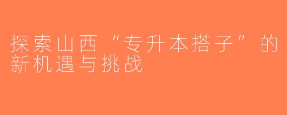 探索山西“专升本搭子”的新机遇与挑战