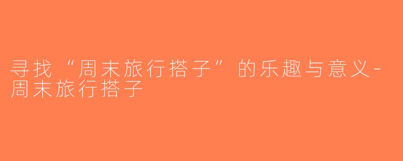 寻找“周末旅行搭子”的乐趣与意义-周末旅行搭子
