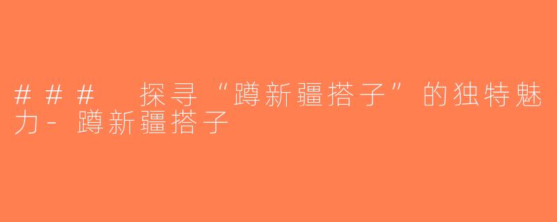 ### 探寻“蹲新疆搭子”的独特魅力-蹲新疆搭子