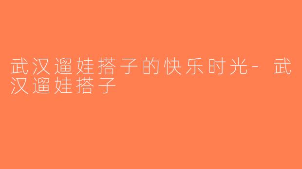 武汉遛娃搭子的快乐时光-武汉遛娃搭子