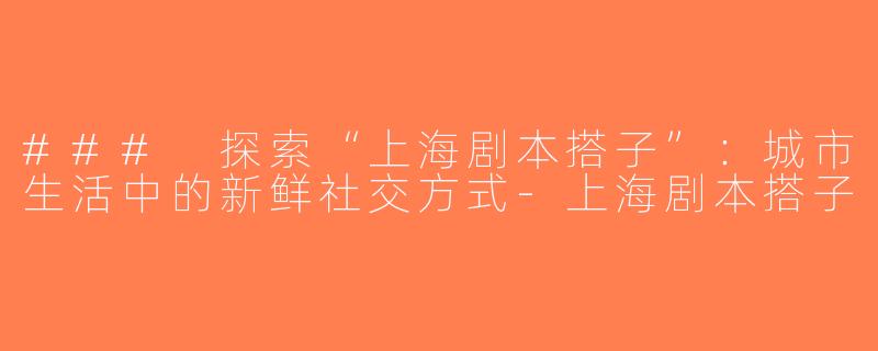 ### 探索“上海剧本搭子”：城市生活中的新鲜社交方式-上海剧本搭子