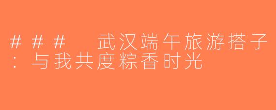 ### 武汉端午旅游搭子：与我共度粽香时光