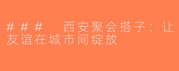 ### 西安聚会搭子：让友谊在城市间绽放